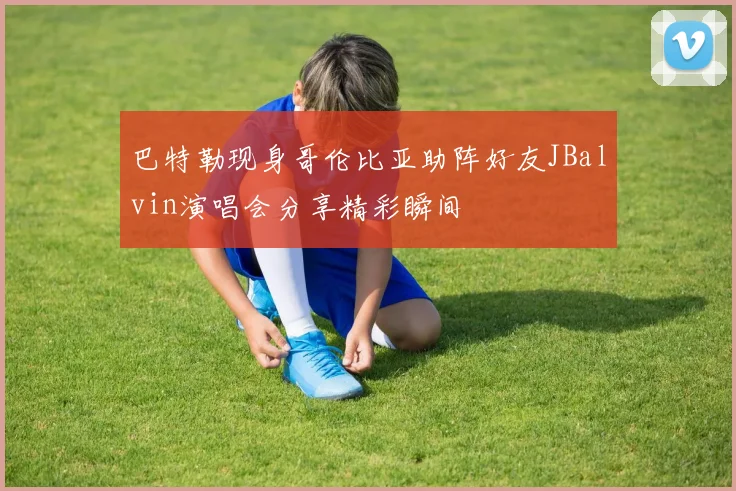 巴特勒现身哥伦比亚助阵好友JBalvin演唱会分享精彩瞬间