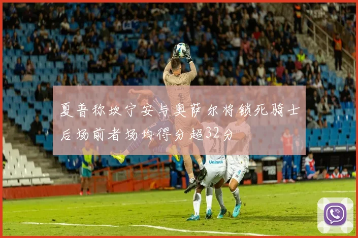 夏普称坎宁安与奥萨尔将锁死骑士后场前者场均得分超32分