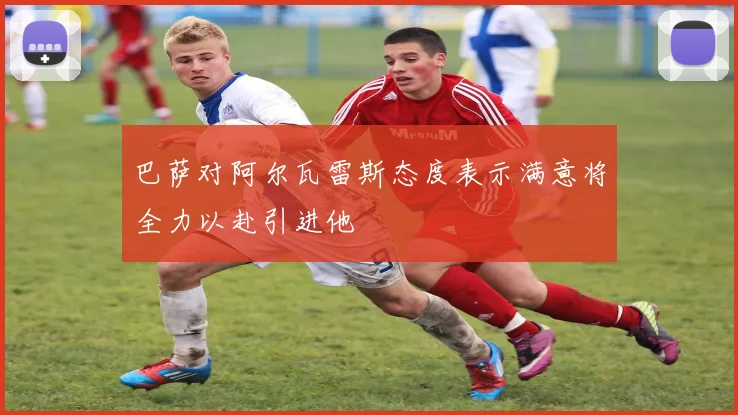 巴萨对阿尔瓦雷斯态度表示满意将全力以赴引进他