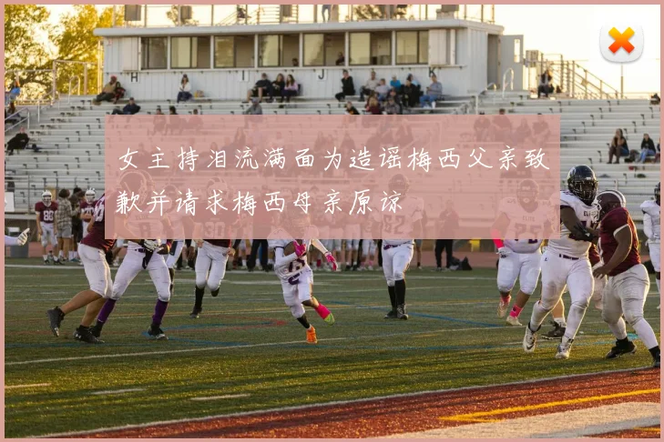女主持泪流满面为造谣梅西父亲致歉并请求梅西母亲原谅