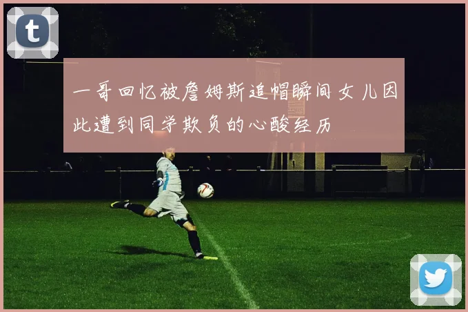 一哥回忆被詹姆斯追帽瞬间女儿因此遭到同学欺负的心酸经历