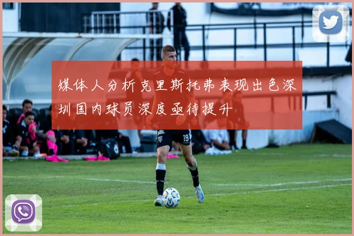 媒体人分析克里斯托弗表现出色深圳国内球员深度亟待提升