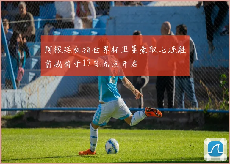 阿根廷剑指世界杯卫冕豪取七连胜首战将于17日九点开启