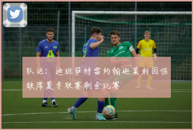 队记：迪班萨特雷约翰逊莱利因伤缺席夏季联赛剩余比赛