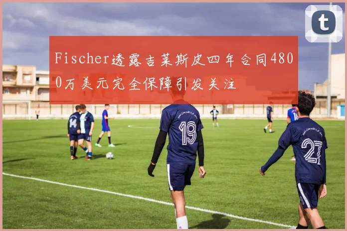 Fischer透露吉莱斯皮四年合同4800万美元完全保障引发关注