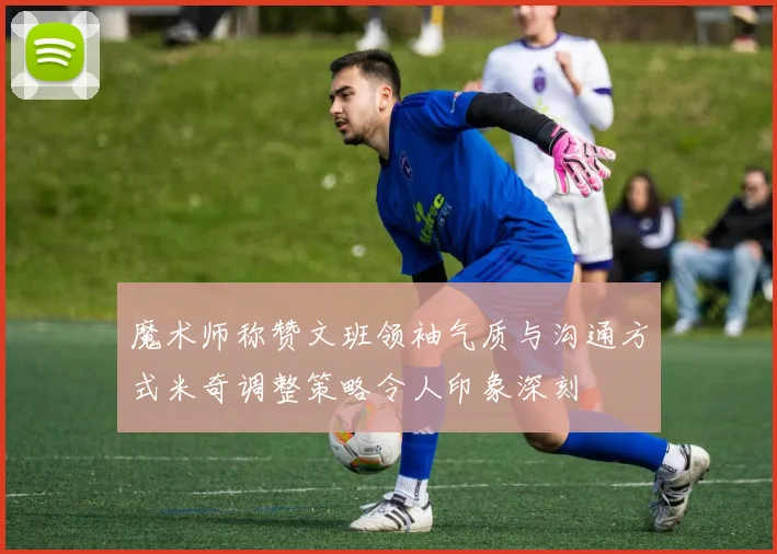 魔术师称赞文班领袖气质与沟通方式米奇调整策略令人印象深刻