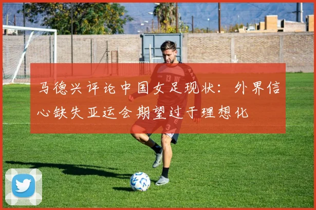 马德兴评论中国女足现状：外界信心缺失亚运会期望过于理想化