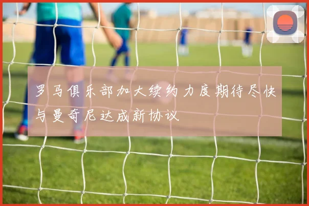 罗马俱乐部加大续约力度期待尽快与曼奇尼达成新协议