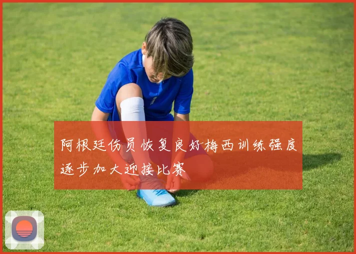 阿根廷伤员恢复良好梅西训练强度逐步加大迎接比赛