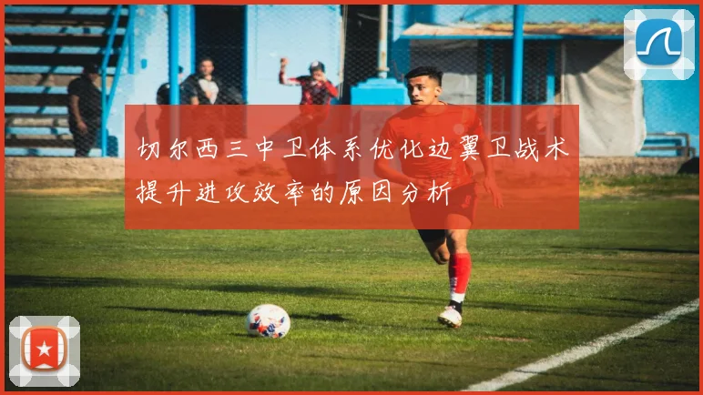 切尔西三中卫体系优化边翼卫战术提升进攻效率的原因分析
