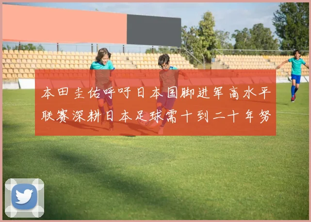 本田圭佑呼吁日本国脚进军高水平联赛深耕日本足球需十到二十年努力