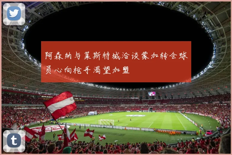 阿森纳与莱斯特城洽谈蒙加转会球员心向枪手渴望加盟