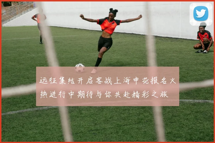 远征集结开启客战上海申花报名火热进行中期待与你共赴精彩之旅