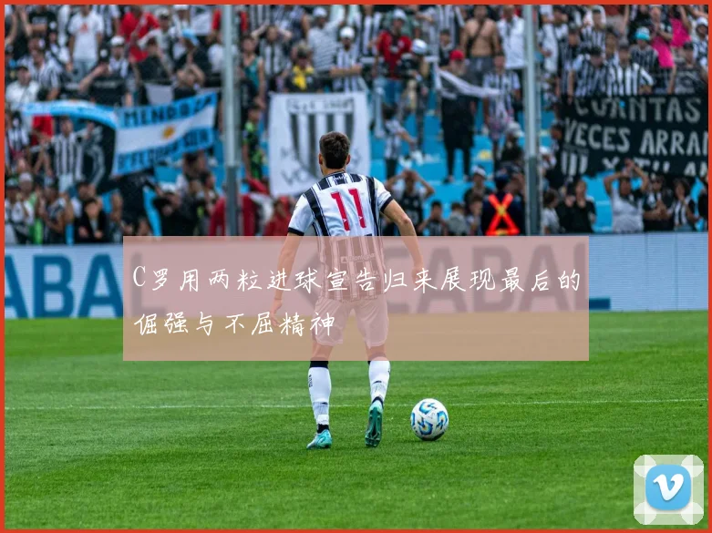 C罗用两粒进球宣告归来展现最后的倔强与不屈精神