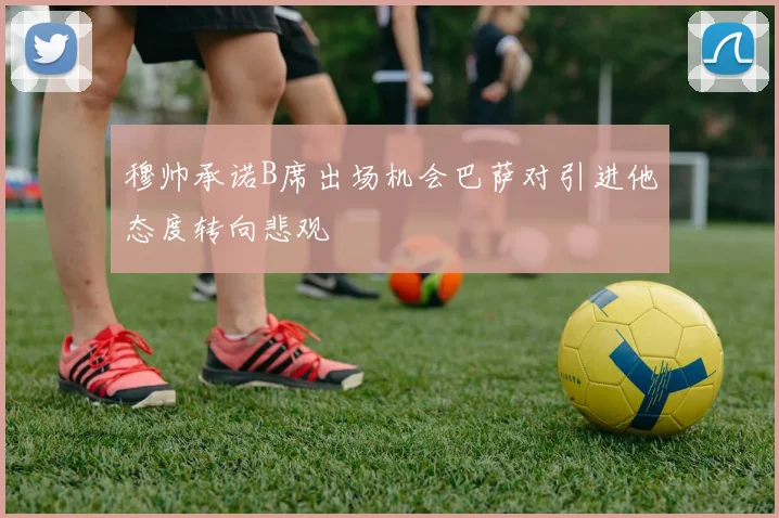穆帅承诺B席出场机会巴萨对引进他态度转向悲观