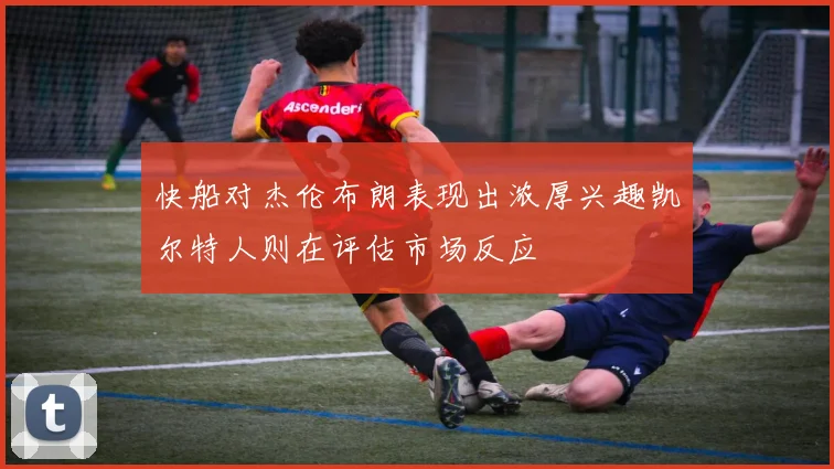 快船对杰伦布朗表现出浓厚兴趣凯尔特人则在评估市场反应