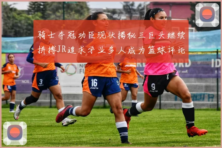 骑士夺冠功臣现状揭秘三巨头继续拼搏JR追求学业多人成为篮球评论员
