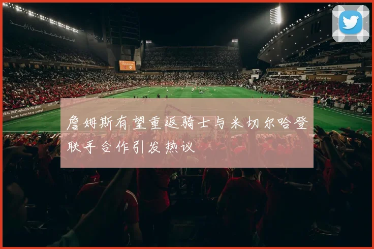 詹姆斯有望重返骑士与米切尔哈登联手合作引发热议