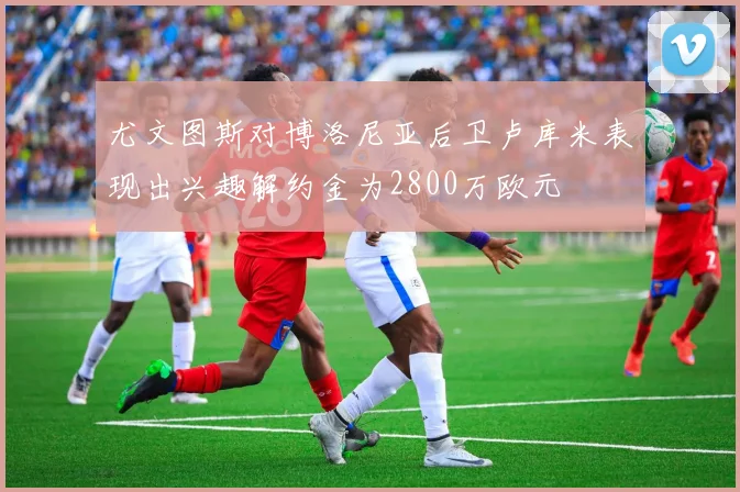 尤文图斯对博洛尼亚后卫卢库米表现出兴趣解约金为2800万欧元