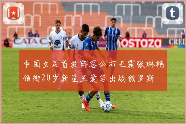 中国女足首发阵容公布王霜张琳艳领衔20岁新星王爱芳出战俄罗斯