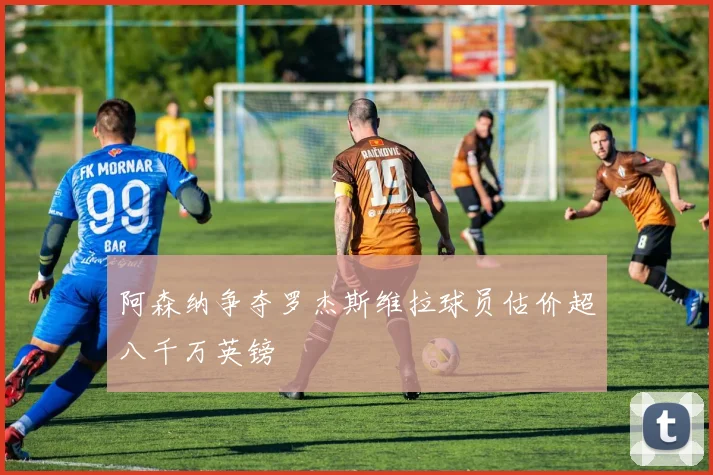 阿森纳争夺罗杰斯维拉球员估价超八千万英镑