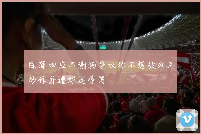 陈蒲回应不谢场争议称不想被利用炒作并遭球迷辱骂