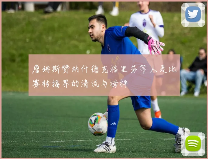 詹姆斯赞纳什德克格里芬等人是比赛转播界的清流与榜样